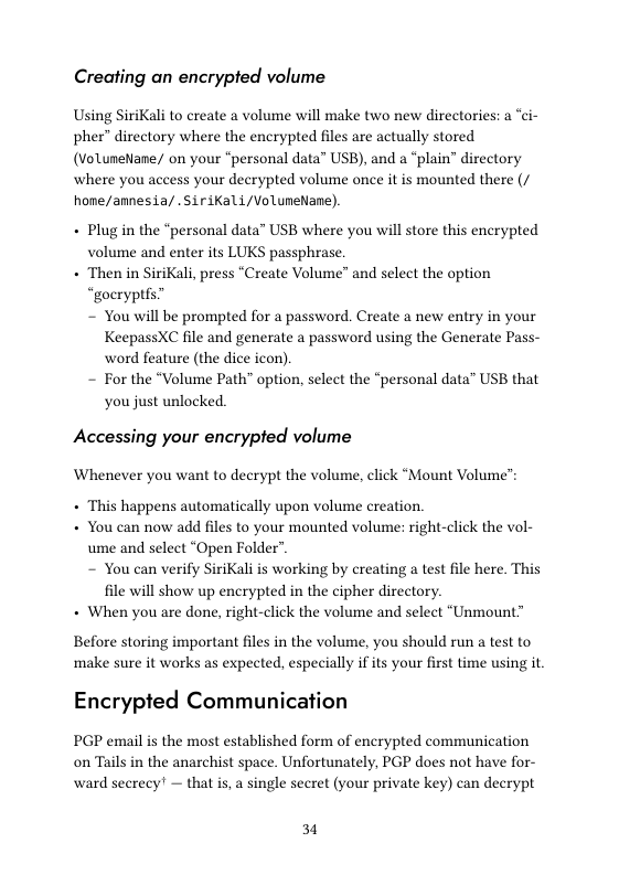 Creating an encrypted volume  Using SiriKali to create a volume will make two new directories: a “ci- pher” directory where the encrypted files are actually stored (VoluneNane/ on your “personal data” USB), and a “plain” directory where you access your decrypted volume once it is mounted there (/ hone/amnesia/ . SiriKali/VoluneNane)  + Plugin the “personal data” USB where you will store this encrypted volume and enter its LUKS passphrase. + Then in SiriKali, press “Create Volume” and select the option “goeryptfs” ~ You will be prompted for a password. Create a new entry in your KeepassXC file and generate a password using the Generate Pass- word feature (the dice icon). ~ For the “Volume Path” option, select the “personal data” USB that you just unlocked.  Accessing your encrypted volume  Whenever you want to decrypt the volume, click “Mount Volume’:  + This happens automatically upon volume creation. + You can now add files to your mounted volume: right-click the vol- ume and select “Open Folder”. ~ You can verify SiriKali is working by creating a test file here. This file will show up encrypted in the cipher directory. + When you are done, right-click the volume and select “Unmount™  Before storing important files in the volume, you should run a test to ‘make sure it works as expected, especially if its your first time using it.  Encrypted Communication PGP email is the most established form of encrypted communication  on Tails in the anarchist space. Unfortunately, PGP does not have for- ward secrecy’ — that is, a single secret (your private key) can decrypt  31 